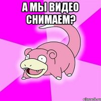 а мы видео снимаем? 
