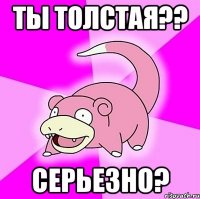 ты толстая?? серьезно?