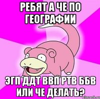 ребят а че по географии эгп ддт ввп ртв ббв или че делать?
