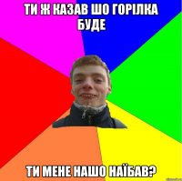 ти ж казав шо горілка буде ти мене нашо наїбав?