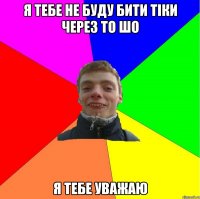 я тебе не буду бити тіки через то шо я тебе уважаю