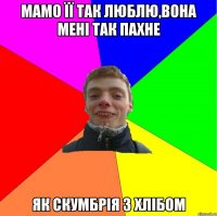 мамо її так люблю,вона мені так пахне як скумбрія з хлібом