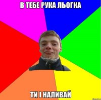 в тебе рука льогка ти і наливай