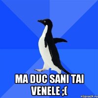  ma duc sani tai venele ;(