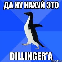 да ну нахуй это dillinger'a