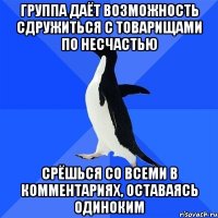 группа даёт возможность сдружиться с товарищами по несчастью срёшься со всеми в комментариях, оставаясь одиноким