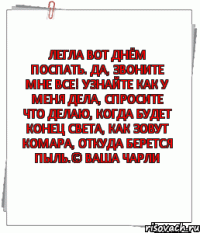 Легла вот днём поспать. ДА, ЗВОНИТЕ МНЕ ВСЕ! УЗНАЙТЕ КАК У МЕНЯ ДЕЛА, СПРОСИТЕ ЧТО ДЕЛАЮ, КОГДА БУДЕТ КОНЕЦ СВЕТА, КАК ЗОВУТ КОМАРА, ОТКУДА БЕРЕТСЯ ПЫЛЬ.© Ваша Чарли