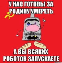 у нас готовы за родину умереть а вы всяких роботов запускаете