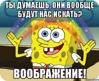 ты думаешь, они вообще будут нас искать? воображение!