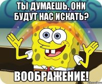 ты думаешь, они будут нас искать? воображение!