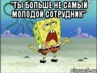 "ты больше не самый молодой сотрудник" 