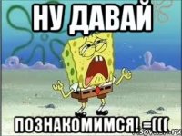 ну давай познакомимся! =(((