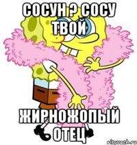 сосун ? сосу твой жирножопый отец