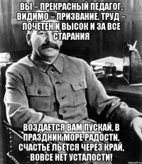 вы – прекрасный педагог, видимо – призвание. труд – почётен и высок и за все старания воздается вам пускай, в праздник море радости, счастье льётся через край, вовсе нет усталости!