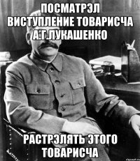 посматрэл виступление товарисча а.г.лукашенко растрэлять этого товарисча