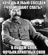 хочешь я убью соседей что мешают спать? в общем спок. ночьки.приятных снов