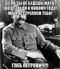 если ты не будешь жать 180 от груди к новому году! мы расстреляем тебя! глеб петрович!!!