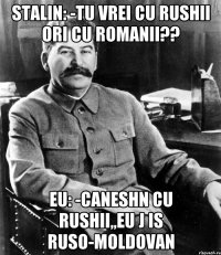 stalin: -tu vrei cu rushii ori cu romanii?? eu: -caneshn cu rushii,,eu j is ruso-moldovan
