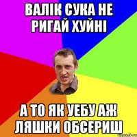 валік сука не ригай хуйні а то як уебу аж ляшки обсериш