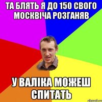 та блять я до 150 свого москвіча розганяв у валіка можеш спитать