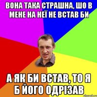 вона така страшна, шо в мене на неї не встав би а як би встав, то я б його одрізав