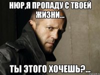 нюр,я пропаду с твоей жизни... ты этого хочешь?...