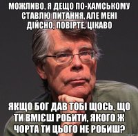 можливо, я дещо по-хамському ставлю питання, але мені дійсно, повірте, цікаво якщо бог дав тобі щось, що ти вмієш робити, якого ж чорта ти цього не робиш?