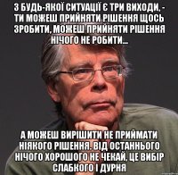 з будь-якої ситуації є три виходи, - ти можеш прийняти рішення щось зробити, можеш прийняти рішення нічого не робити... а можеш вирішити не приймати ніякого рішення. від останнього нічого хорошого не чекай, це вибір слабкого і дурня