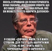 якось я прийшов до психотерапевта. вона сказала: «ви повинні уявити, що всі ваші страхи - це така кулька, яку ви можете просто накрити долонею» я сказав: «дівчино, мила, та я живу страхом. для того, щоб накрити мій страх, не вистачить навіть чорнобильського саркофагу»