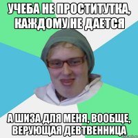 учеба не проститутка, каждому не дается а шиза для меня, вообще, верующая девтвенница