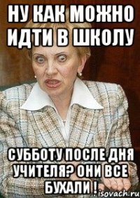 ну как можно идти в школу субботу после дня учителя? они все бухали !