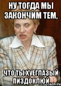 ну тогда мы закончим тем, что ты хуеглазый пиздоклюй