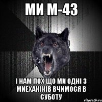 ми м-43 і нам пох що ми одні з миеханіків вчимося в суботу