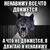 ненавижу все,что движется а что не движется, я двигаю и ненавижу