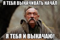 я тебя выкачивать начал я тебя и выкачаю!