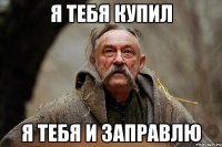я тебя купил я тебя и заправлю