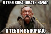 я тебя викачивать начал я тебя и выкачаю