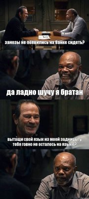 занозы не появились на банке сидеть? да ладно шучу я братан вытащи свой язык из моей задницы, у тебя говно не осталось на языке? 