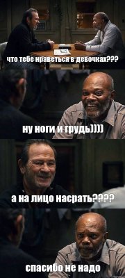 что тебе нраветься в девочках??? ну ноги и грудь)))) а на лицо насрать??? спасибо не надо