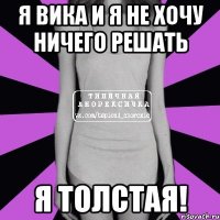 я вика и я не хочу ничего решать я толстая!