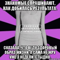 знакомые спрашивают, как добилась результата. сказала, что веду здоровый образ жизни. а сама не жру уже 3 недели. стыдно.