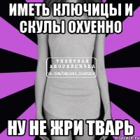 иметь ключицы и скулы охуенно ну не жри тварь