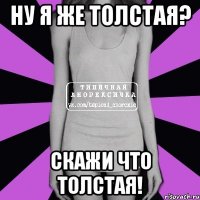 ну я же толстая? скажи что толстая!