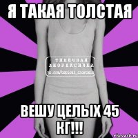 я такая толстая вешу целых 45 кг!!!