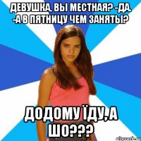 девушка, вы местная? -да. -а в пятницу чем заняты? додому їду, а шо???