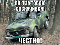 як я за тобою соскучився! честно!