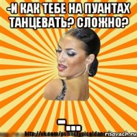 -и как тебе на пуантах танцевать? сложно? -...