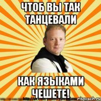 чтоб вы так танцевали как языками чешете!