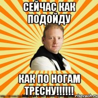 сейчас как подойду как по ногам тресну!!!