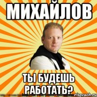 михайлов ты будешь работать?